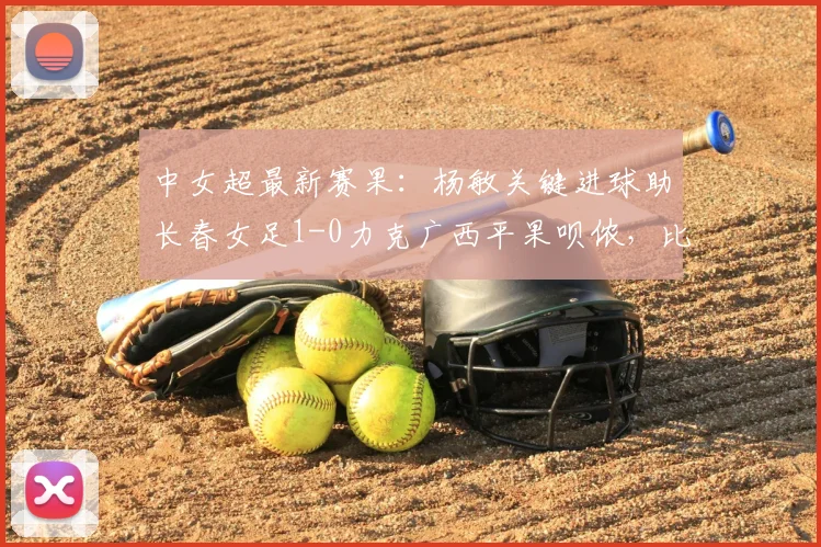 中女超最新赛果：杨敏关键进球助长春女足1-0力克广西平果呗侬，比赛回顾