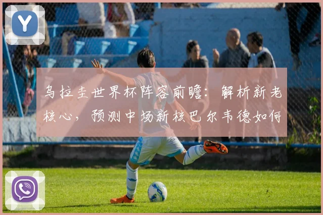 乌拉圭世界杯阵容前瞻：解析新老核心，预测中场新核巴尔韦德如何引领天蓝军团