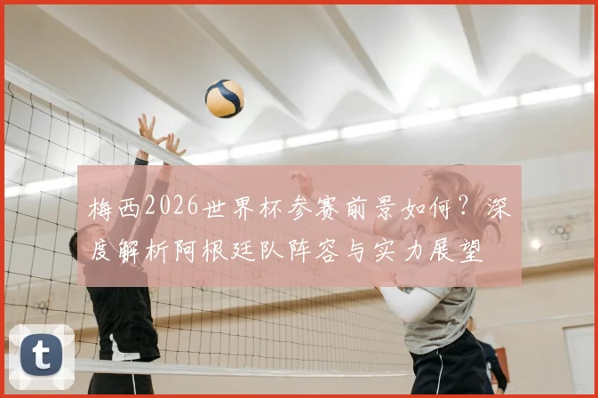 梅西2026世界杯参赛前景如何？深度解析阿根廷队阵容与实力展望