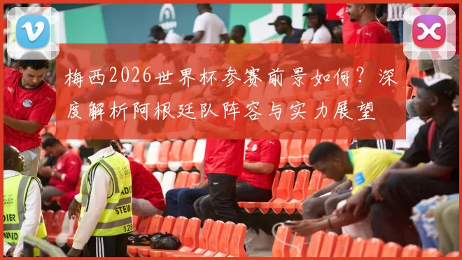梅西2026世界杯参赛前景如何？深度解析阿根廷队阵容与实力展望