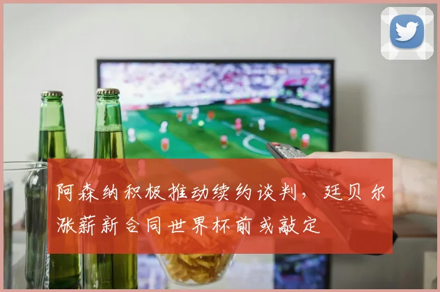 阿森纳积极推动续约谈判,廷贝尔涨薪新合同世界杯前或敲定