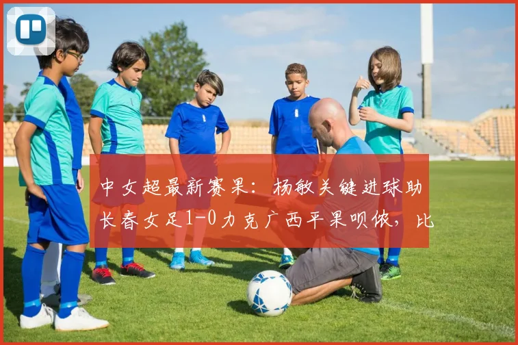 中女超最新赛果：杨敏关键进球助长春女足1-0力克广西平果呗侬，比赛回顾