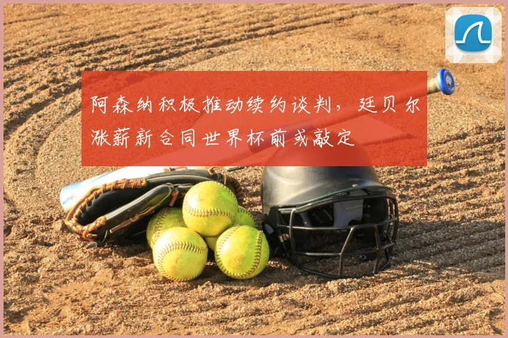 阿森纳积极推动续约谈判，廷贝尔涨薪新合同世界杯前或敲定